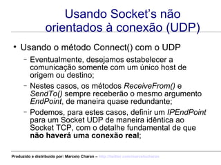 Usando Socket’s não orientados à conexão (UDP) Usando o método Connect() com o UDP Eventualmente, desejamos estabelecer a comunicação somente com um único host de origem ou destino; Nestes casos, os métodos  ReceiveFrom()  e  SendTo()  sempre receberão o mesmo argumento  EndPoint , de maneira quase redundante; Podemos, para estes casos, definir um  IPEndPoint  para um Socket UDP de maneira idêntica ao Socket TCP, com o detalhe fundamental de que  não haverá uma conexão real ; Produzido e distribuído por: Marcelo Charan –  http:// twitter.com/marcelocharan 