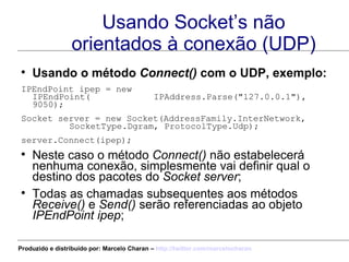 Usando Socket’s não orientados à conexão (UDP) Usando o método  Connect()  com o UDP, exemplo: IPEndPoint ipep = new IPEndPoint(  IPAddress.Parse("127.0.0.1"), 9050); Socket server = new Socket(AddressFamily.InterNetwork,  SocketType.Dgram, ProtocolType.Udp);  server.Connect(ipep);  Neste caso o método  Connect()  não estabelecerá nenhuma conexão, simplesmente vai definir qual o destino dos pacotes do  Socket server ; Todas as chamadas subsequentes aos métodos  Receive()  e  Send()  serão referenciadas ao objeto  IPEndPoint ipep ; Produzido e distribuído por: Marcelo Charan –  http:// twitter.com/marcelocharan 