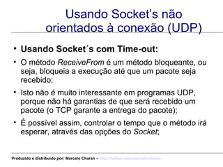 Usando Socket’s não orientados à conexão (UDP) Usando Socket´s com Time-out: O método  ReceiveFrom  é um método bloqueante, ou seja, bloqueia a execução até que um pacote seja recebido; Isto não é muito interessante em programas UDP, porque não há garantias de que será recebido um pacote (o TCP garante a entrega do pacote); É possível assim, controlar o tempo que o método irá esperar, através das opções do  Socket ; Produzido e distribuído por: Marcelo Charan –  http:// twitter.com/marcelocharan 
