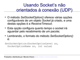 Usando Socket’s não orientados à conexão (UDP) O método  SetSocketOption()  oferece várias opções configuráveis de um objeto  Socket  já criado, e uma destas opções é a  ReceiveTimeout ; Esta opção configura quanto tempo o socket irá aguardar pelo recebimento de um pacote; Lembrando, o formato do método  SetSocketOption()  é: SetSocketOption(SocketOptionLevel so, SocketOptionName sn,  int value ) Produzido e distribuído por: Marcelo Charan –  http:// twitter.com/marcelocharan 