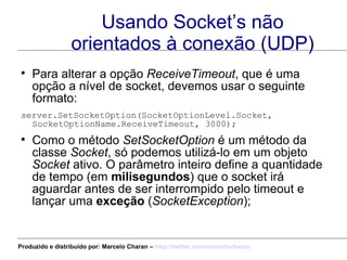 Usando Socket’s não orientados à conexão (UDP) Para alterar a opção  ReceiveTimeout , que é uma opção a nível de socket, devemos usar o seguinte formato: server.SetSocketOption(SocketOptionLevel.Socket,  SocketOptionName.ReceiveTimeout, 3000);  Como o método  SetSocketOption  é um método da classe  Socket , só podemos utilizá-lo em um objeto  Socket  ativo. O parâmetro inteiro define a quantidade de tempo (em  milisegundos ) que o socket irá aguardar antes de ser interrompido pelo timeout e lançar uma  exceção  ( SocketException ); Produzido e distribuído por: Marcelo Charan –  http:// twitter.com/marcelocharan 