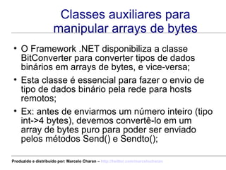 Classes auxiliares para manipular arrays de bytes O Framework .NET disponibiliza a classe BitConverter para converter tipos de dados binários em arrays de bytes, e vice-versa; Esta classe é essencial para fazer o envio de tipo de dados binário pela rede para hosts remotos; Ex: antes de enviarmos um número inteiro (tipo int->4 bytes), devemos convertê-lo em um array de bytes puro para poder ser enviado pelos métodos Send() e Sendto(); Produzido e distribuído por: Marcelo Charan –  http:// twitter.com/marcelocharan 