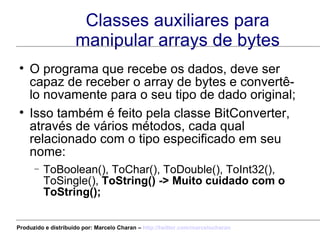 Classes auxiliares para manipular arrays de bytes O programa que recebe os dados, deve ser capaz de receber o array de bytes e convertê-lo novamente para o seu tipo de dado original; Isso também é feito pela classe BitConverter, através de vários métodos, cada qual relacionado com o tipo especificado em seu  nome: ToBoolean(), ToChar(), ToDouble(), ToInt32(), ToSingle(),  ToString() -> Muito cuidado com o ToString(); Produzido e distribuído por: Marcelo Charan –  http:// twitter.com/marcelocharan 
