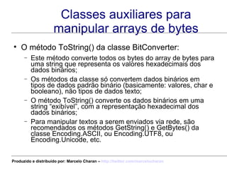Classes auxiliares para manipular arrays de bytes O método ToString() da classe BitConverter: Este método converte todos os bytes do array de bytes para uma string que representa os valores hexadecimais dos dados binários; Os métodos da classe só convertem dados binários em tipos de dados padrão binário (basicamente: valores, char e booleano), não tipos de dados texto; O método ToString() converte os dados binários em uma string “exibível”, com a representação hexadecimal dos dados binários; Para manipular textos a serem enviados via rede, são recomendados os métodos GetString() e GetBytes() da classe Encoding.ASCII, ou Encoding.UTF8, ou Encoding.Unicode, etc. Produzido e distribuído por: Marcelo Charan –  http:// twitter.com/marcelocharan 