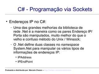 C# - Programação via Sockets Endereços IP no C#: Uma das grandes melhorias da biblioteca de rede .Net é a maneira como os pares Endereço IP/Porta são manipulados, muito melhor do que o velho e confuso método do Unix / Winsock; O .Net define duas classes no  namespace  System.Net para manipular os vários tipos de informações de endereços IP: IPAddress IPEndPoint Produzido e distribuído por: Marcelo Charan –  http:// twitter.com/marcelocharan 