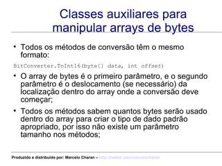 Classes auxiliares para manipular arrays de bytes Todos os métodos de conversão têm o mesmo formato: BitConverter.ToInt16(byte[]  data , int  offset ) O array de bytes é o primeiro parâmetro, e o segundo parâmetro é o deslocamento (se necessário) da localização dentro do array onde a conversão deve começar; Todos os métodos sabem quantos bytes serão usado dentro do array para criar o tipo de dado padrão apropriado, por isso não existe um parâmetro tamanho nos métodos; Produzido e distribuído por: Marcelo Charan –  http:// twitter.com/marcelocharan 