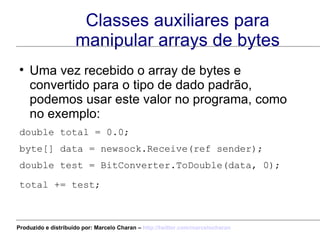 Classes auxiliares para manipular arrays de bytes Uma vez recebido o array de bytes e convertido para o tipo de dado padrão, podemos usar este valor no programa, como no exemplo: double total = 0.0;  byte[] data = newsock.Receive(ref sender); double test = BitConverter.ToDouble(data, 0); total += test;   Produzido e distribuído por: Marcelo Charan –  http:// twitter.com/marcelocharan 