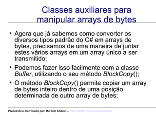 Classes auxiliares para manipular arrays de bytes Agora que já sabemos como converter os diversos tipos padrão do C# em arrays de bytes, precisamos de uma maneira de juntar estes vários arrays em um array único a ser transmitido; Podemos fazer isso facilmente com a classe  Buffer , utilizando o seu método  BlockCopy (); O método  BlockCopy () permite copiar um array de bytes inteiro dentro de uma posição determinada de outro array de bytes; Produzido e distribuído por: Marcelo Charan –  http:// twitter.com/marcelocharan 