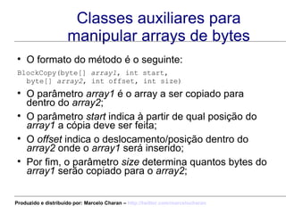 Classes auxiliares para manipular arrays de bytes O formato do método é o seguinte: BlockCopy(byte[]  array1 , int start,  byte[]  array2 , int offset, int size)   O parâmetro  array1  é o array a ser copiado para dentro do  array2 ; O parâmetro  start  indica à partir de qual posição do  array1  a cópia deve ser feita; O  offset  indica o deslocamento/posição dentro do  array2  onde o  array1  será inserido; Por fim, o parâmetro  size  determina quantos bytes do  array1  serão copiado para o  array2 ; Produzido e distribuído por: Marcelo Charan –  http:// twitter.com/marcelocharan 