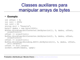 Classes auxiliares para manipular arrays de bytes Exemplo : int offset = 0; int int1 = 2009; int int2 = 05 string str1 = “Facecla”; byte[] dados = new byte[1024]; Buffer.BlockCopy(BitConverter.GetBytes(int1), 0, dados, offset, sizeof(int)); offset += sizeof(int); Buffer.BlockCopy(BitConverter.GetBytes(int2), 0, dados, offset, sizeof(int)); offset += sizeof(int); Buffer.BlockCopy(Encoding.ASCII.GetBytes(str1), 0, dados, offset, str1.Length); offset += str1.Length; socket1.SendTo(dados, ipep); Produzido e distribuído por: Marcelo Charan –  http:// twitter.com/marcelocharan 