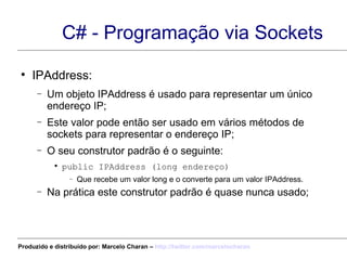 C# - Programação via Sockets IPAddress: Um objeto IPAddress é usado para representar um único endereço IP; Este valor pode então ser usado em vários métodos de sockets para representar o endereço IP; O seu construtor padrão é o seguinte: public IPAddress (long endereço) Que recebe um valor long e o converte para um valor IPAddress.  Na prática este construtor padrão é quase nunca usado; Produzido e distribuído por: Marcelo Charan –  http:// twitter.com/marcelocharan 