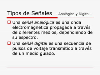 Una  señal analógica  es una onda electromagnética propagada a través de diferentes medios, dependiendo de su espectro. Una  señal digital  es una secuencia de pulsos de voltaje transmitido a través de un medio guiado. Tipos de Señales  - Analógica y Digital- 