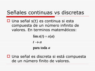 Señales continuas vs discretas Una señal s(t) es continua si esta compuesta de un número infinito de valores. En terminos matemáticos: Una señal es discreta si está compuesta de un número finito de valores. 