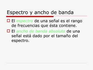 Espectro y ancho de banda El  espectro  de una señal es el rango de frecuencias que ésta contiene. El  ancho de banda absoluto  de una señal está dado por el tamaño del espectro. 