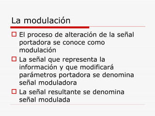 La modulación El proceso de alteración de la señal portadora se conoce como modulación La señal que representa la información y que modificará parámetros portadora se denomina señal moduladora La señal resultante se denomina señal modulada 