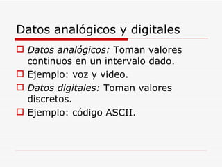 Datos analógicos y digitales Datos analógicos:  Toman valores continuos en un intervalo dado. Ejemplo: voz y video. Datos digitales:  Toman valores discretos. Ejemplo: código ASCII. 