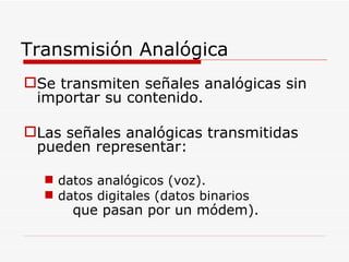 Transmisión Analógica Se transmiten señales analógicas sin importar su contenido. Las señales analógicas transmitidas pueden representar: datos analógicos (voz). datos digitales (datos binarios que pasan por un módem). 