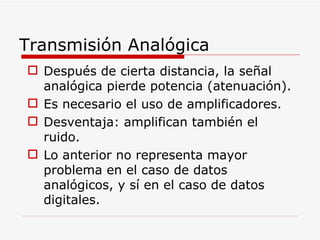 Después de cierta distancia, la señal analógica pierde potencia (atenuación). Es necesario el uso de amplificadores. Desventaja: amplifican también el ruido. Lo anterior no representa mayor problema en el caso de datos analógicos, y sí en el caso de datos digitales. Transmisión Analógica 