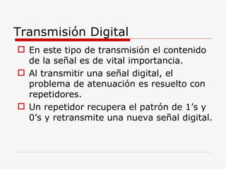 Transmisión Digital En este tipo de transmisión el contenido de la señal es de vital importancia. Al transmitir una señal digital, el problema de atenuación es resuelto con repetidores. Un repetidor recupera el patrón de 1’s y 0’s y retransmite una nueva señal digital. 