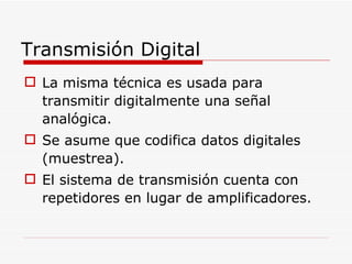 La misma técnica es usada para transmitir digitalmente una señal analógica.  Se asume que codifica datos digitales (muestrea). El sistema de transmisión cuenta con repetidores en lugar de amplificadores. Transmisión Digital 