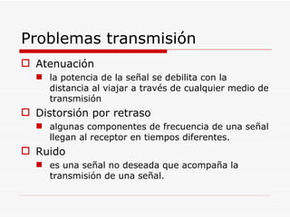 Problemas transmisión Atenuación la potencia de la señal se debilita con la distancia al viajar a través de cualquier medio de transmisión Distorsión por retraso algunas componentes de frecuencia de una señal llegan al receptor en tiempos diferentes. Ruido es una señal no deseada que acompaña la transmisión de una señal. 