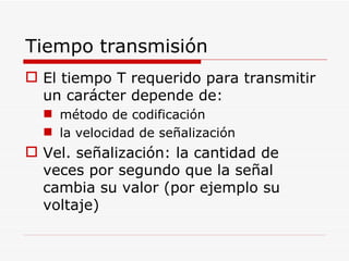 Tiempo transmisión El tiempo T requerido para transmitir un carácter depende de: método de codificación la velocidad de señalización  Vel. señalización: la cantidad de veces por segundo que la señal cambia su valor (por ejemplo su voltaje) 