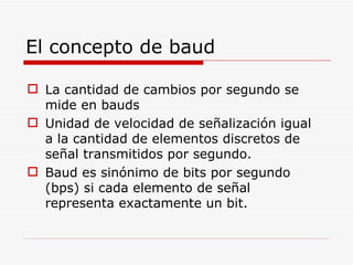El concepto de baud La cantidad de cambios por segundo se mide en bauds Unidad de velocidad de señalización igual a la cantidad de elementos discretos de señal transmitidos por segundo. Baud es sinónimo de bits por segundo (bps) si cada elemento de señal representa exactamente un bit. 
