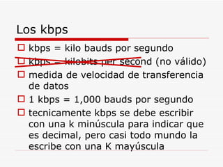 Los kbps kbps = kilo bauds por segundo kbps = kilobits per second (no válido) medida de velocidad de transferencia de datos 1 kbps = 1,000 bauds por segundo tecnicamente kbps se debe escribir con una k minúscula para indicar que es decimal, pero casi todo mundo la escribe con una K mayúscula 