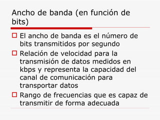 Ancho de banda (en función de bits)  El ancho de banda es el número de bits transmitidos por segundo  Relación de velocidad para la transmisión de datos medidos en kbps y representa la capacidad del canal de comunicación para transportar datos Rango de frecuencias que es capaz de transmitir de forma adecuada 