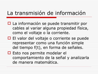 La transmisión de información La información se puede transmitir por cables al variar alguna propiedad física, como el voltaje o la corriente. El valor del voltaje o corriente se puede representar como una función simple del tiempo f(t), en forma de señales. Esto nos permite modelar el comportamiento de la señal y analizarla de manera matemática. 