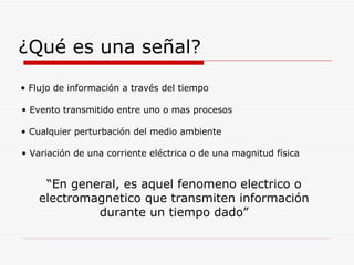 ¿Qué es una señal? “ En general, es aquel fenomeno electrico o electromagnetico que transmiten información durante un tiempo dado” Flujo de información a través del tiempo Evento transmitido entre uno o mas procesos Cualquier perturbación del medio ambiente Variación de una corriente eléctrica o de una magnitud física 