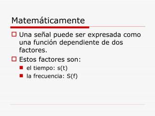 Una señal puede ser expresada como una función dependiente de dos factores. Estos factores son: el tiempo: s(t) la frecuencia: S(f) Matemáticamente 