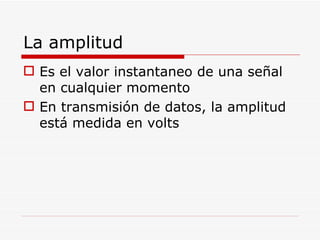 La amplitud Es el valor instantaneo de una señal en cualquier momento En transmisión de datos, la amplitud está medida en volts  