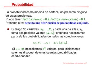 Probabilidad
La probabilidad como medida de certeza, no presenta ninguno
de estos problemas.
Puedo tener P(Gripe|Fiebre) =0.9,P(Gripe|Fiebre,Otitis) =0.1.
Presenta otro: necesito una distribución de probabilidad conjunta.
Si tengo 30 variables, X1,...,Xn y cada una de ellas, Xi,
toma dos posibles valores {ai,ai}, entonces necesitamos
partir de las probabilidades de todas las combinaciones
(x1,x2,...,xn), xi ∈ {ai,ai}
Si n = 30, necesitamos 230
valores, pero inicialmente
solemos disponer de unas cuantas probabilidades
condicionadas.
Una Introducción a las Redes Bayesianas– p.8/??
 