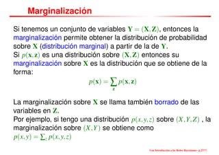 Marginalización
Si tenemos un conjunto de variables Y = (X,Z), entonces la
marginalización permite obtener la distribución de probabilidad
sobre X (distribución marginal) a partir de la de Y.
Si p(x,z) es una distribución sobre (X,Z) entonces su
marginalización sobre X es la distribución que se obtiene de la
forma:
p(x) = ∑
z
p(x,z)
La marginalización sobre X se llama también borrado de las
variables en Z.
Por ejemplo, si tengo una distribución p(x,y,z) sobre (X,Y,Z) , la
marginalización sobre (X,Y) se obtiene como
p(x,y) = ∑z p(x,y,z)
Una Introducción a las Redes Bayesianas– p.27/??
 