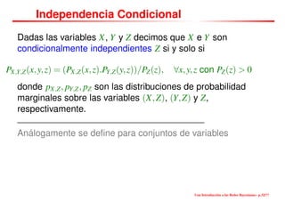 Independencia Condicional
Dadas las variables X, Y y Z decimos que X e Y son
condicionalmente independientes Z si y solo si
PX,Y,Z(x,y,z) = (PX,Z(x,z).PY,Z(y,z))/PZ(z), ∀x,y,z con PZ(z) > 0
donde pX,Z, pY,Z, pZ son las distribuciones de probabilidad
marginales sobre las variables (X,Z), (Y,Z) y Z,
respectivamente.
Análogamente se deﬁne para conjuntos de variables
Una Introducción a las Redes Bayesianas– p.32/??
 