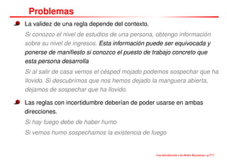 Problemas
La validez de una regla depende del contexto.
Si conozco el nivel de estudios de una persona, obtengo información
sobre su nivel de ingresos. Esta información puede ser equivocada y
ponerse de maniﬁesto si conozco el puesto de trabajo concreto que
esta persona desarrolla
Si al salir de casa vemos el césped mojado podemos sospechar que ha
llovido. Si descubrimos que nos hemos dejado la manguera abierta,
dejamos de sospechar que ha llovido.
Las reglas con incertidumbre deberían de poder usarse en ambas
direcciones.
Si hay fuego debe de haber humo
Si vemos humo sospechamos la existencia de fuego
Una Introducción a las Redes Bayesianas– p.7/??
 