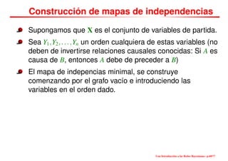 Construcción de mapas de independencias
Supongamos que X es el conjunto de variables de partida.
Sea Y1,Y2,...,Yn un orden cualquiera de estas variables (no
deben de invertirse relaciones causales conocidas: Si A es
causa de B, entonces A debe de preceder a B)
El mapa de indepencias minimal, se construye
comenzando por el grafo vacío e introduciendo las
variables en el orden dado.
Una Introducción a las Redes Bayesianas– p.60/??
 