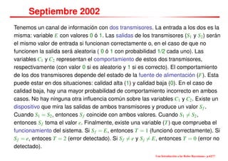 Septiembre 2002
Tenemos un canal de información con dos transmisores. La entrada a los dos es la
misma: variable E con valores 0 ó 1. Las salidas de los transmisores (S1 y S2) serán
el mismo valor de entrada si funcionan correctamente o, en el caso de que no
funcionen la salida será aleatoria ( 0 ó 1 con probabilidad 1/2 cada uno). Las
variables C1 y C2 representan el comportamiento de estos dos transmisores,
respectivamente (con valor 0 si es aleatorio y 1 si es correcto). El comportamiento
de los dos transmisores depende del estado de la fuente de alimentación (F). Esta
puede estar en dos situaciones: calidad alta (1) y calidad baja (0). En el caso de
calidad baja, hay una mayor probabilidad de comportamiento incorrecto en ambos
casos. No hay ninguna otra inﬂuencia común sobre las variables C1 y C2. Existe un
dispositivo que mira las salidas de ambos transmisores y produce un valor Sf .
Cuando S1 = S2, entonces Sf coincide con ambos valores. Cuando S1 = S2,
entonces Sf toma el valor e. Finalmente, existe una variable (T) que comprueba el
funcionamiento del sistema. Si Sf = E, entonces T = 1 (funcionó correctamente). Si
Sf = e, entoces T = 2 (error detectado). Si Sf = e y Sj = E, entonces T = 0 (error no
detectado).
Una Introducción a las Redes Bayesianas– p.62/??
 