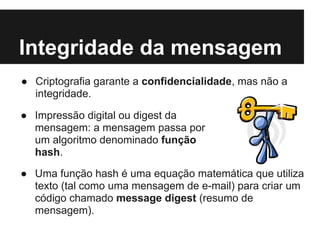 Integridade da mensagem
● Criptografia garante a confidencialidade, mas não a
  integridade.

● Impressão digital ou digest da
  mensagem: a mensagem passa por
  um algoritmo denominado função
  hash.

● Uma função hash é uma equação matemática que utiliza
  texto (tal como uma mensagem de e-mail) para criar um
  código chamado message digest (resumo de
  mensagem).
 