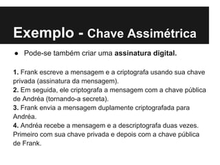 Exemplo - Chave Assimétrica
● Pode-se também criar uma assinatura digital.

1. Frank escreve a mensagem e a criptografa usando sua chave
privada (assinatura da mensagem).
2. Em seguida, ele criptografa a mensagem com a chave pública
de Andréa (tornando-a secreta).
3. Frank envia a mensagem duplamente criptografada para
Andréa.
4. Andréa recebe a mensagem e a descriptografa duas vezes.
Primeiro com sua chave privada e depois com a chave pública
de Frank.
 