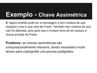 Exemplo - Chave Assimétrica
5. Agora Andréa pode ler a mensagem e tem certeza de que
ninguém a leu e que veio de Frank. Também tem certeza de que
não foi alterada, pois para isso o invasor teria de ter acesso a
chave privada de Frank.

Problema: as chaves assimétricas são
computacionalmente intensiva, sendo necessário muito
tempo para criptografar uns poucos parágrafos.
 