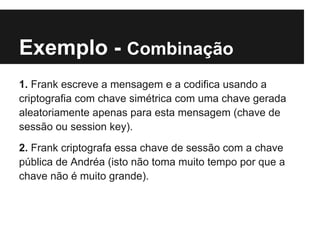 Exemplo - Combinação
1. Frank escreve a mensagem e a codifica usando a
criptografia com chave simétrica com uma chave gerada
aleatoriamente apenas para esta mensagem (chave de
sessão ou session key).
2. Frank criptografa essa chave de sessão com a chave
pública de Andréa (isto não toma muito tempo por que a
chave não é muito grande).
 