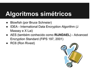 Algoritmos simétricos
● Blowfish (por Bruce Schneier)
● IDEA - International Data Encryption Algorithm (J
  Massey e X Lai)
● AES (também conhecido como RIJNDAEL) - Advanced
  Encryption Standard (FIPS 197, 2001)
● RC6 (Ron Rivest)
 