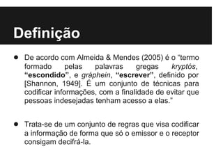 Definição
● De acordo com Almeida & Mendes (2005) é o “termo
   formado       pelas  palavras     gregas    kryptós,
   “escondido”, e gráphein, “escrever”, definido por
   [Shannon, 1949]. É um conjunto de técnicas para
   codificar informações, com a finalidade de evitar que
   pessoas indesejadas tenham acesso a elas.”


● Trata-se de um conjunto de regras que visa codificar
   a informação de forma que só o emissor e o receptor
   consigam decifrá-la.
 