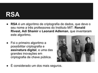 RSA
● RSA é um algoritmo de criptografia de dados, que deve o
  seu nome a três professores do Instituto MIT: Ronald
  Rivest, Adi Shamir e Leonard Adleman, que inventaram
  este algoritmo.

● Foi o primeiro algoritmo a
  possibilitar criptografia e
  assinatura digital, e uma das
  grandes inovações em
  criptografia de chave pública.

● É considerado um dos mais seguros.
 