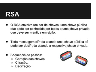 RSA
● O RSA envolve um par de chaves, uma chave pública
   que pode ser conhecida por todos e uma chave privada
   que deve ser mantida em sigilo.

● Toda mensagem cifrada usando uma chave pública só
   pode ser decifrada usando a respectiva chave privada.

● Sequência de passos:
   ○ Geração das chaves;
   ○ Cifração;
   ○ Decifração.
 