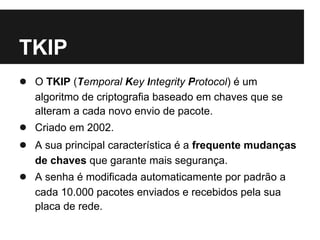 TKIP
● O TKIP (Temporal Key Integrity Protocol) é um
   algoritmo de criptografia baseado em chaves que se
   alteram a cada novo envio de pacote.
● Criado em 2002.
● A sua principal característica é a frequente mudanças
   de chaves que garante mais segurança.
● A senha é modificada automaticamente por padrão a
   cada 10.000 pacotes enviados e recebidos pela sua
   placa de rede.
 