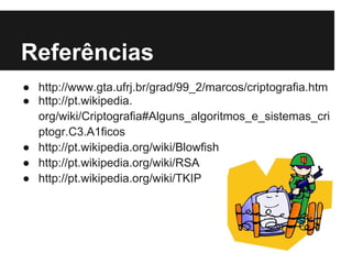 Referências
● http://www.gta.ufrj.br/grad/99_2/marcos/criptografia.htm
● http://pt.wikipedia.
  org/wiki/Criptografia#Alguns_algoritmos_e_sistemas_cri
  ptogr.C3.A1ficos
● http://pt.wikipedia.org/wiki/Blowfish
● http://pt.wikipedia.org/wiki/RSA
● http://pt.wikipedia.org/wiki/TKIP
 