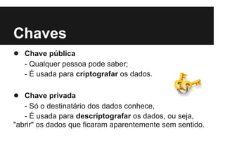 Chaves
● Chave pública
   - Qualquer pessoa pode saber;
   - É usada para criptografar os dados.

● Chave privada
   - Só o destinatário dos dados conhece,
   - É usada para descriptografar os dados, ou seja,
"abrir" os dados que ficaram aparentemente sem sentido.
 